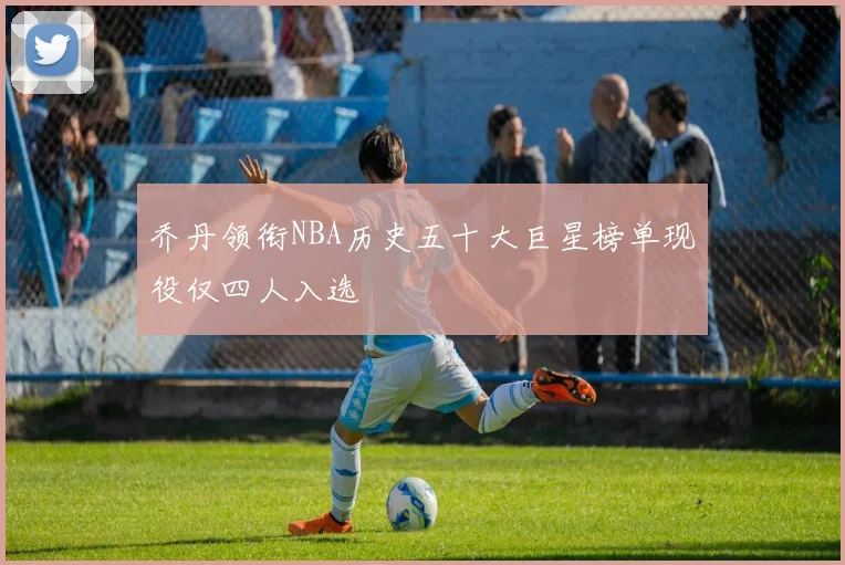 乔丹领衔NBA历史五十大巨星榜单现役仅四人入选