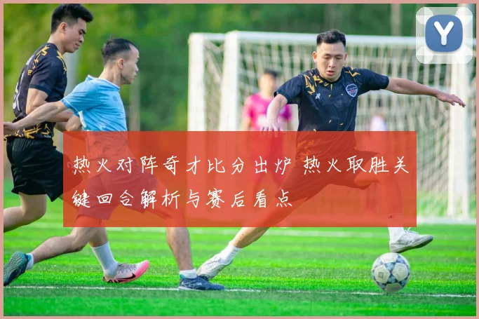 热火对阵奇才比分出炉 热火取胜关键回合解析与赛后看点