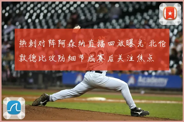 热刺对阵阿森纳直播回放曝光 北伦敦德比攻防细节成赛后关注焦点