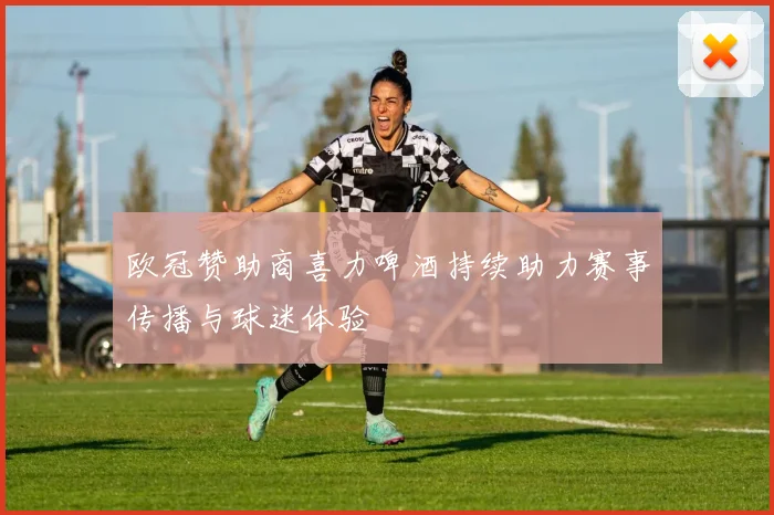 欧冠赞助商喜力啤酒持续助力赛事传播与球迷体验