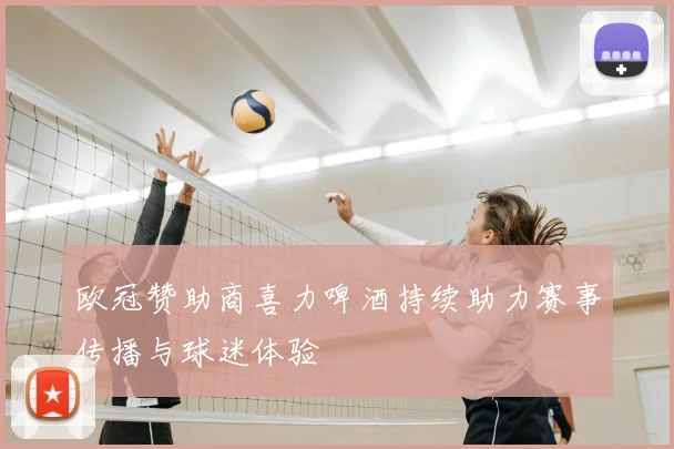 欧冠赞助商喜力啤酒持续助力赛事传播与球迷体验