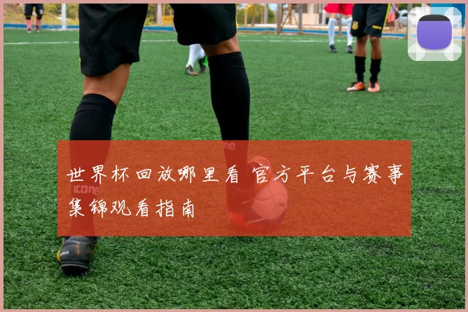 世界杯回放哪里看 官方平台与赛事集锦观看指南
