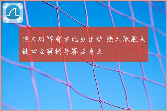 热火对阵奇才比分出炉 热火取胜关键回合解析与赛后看点